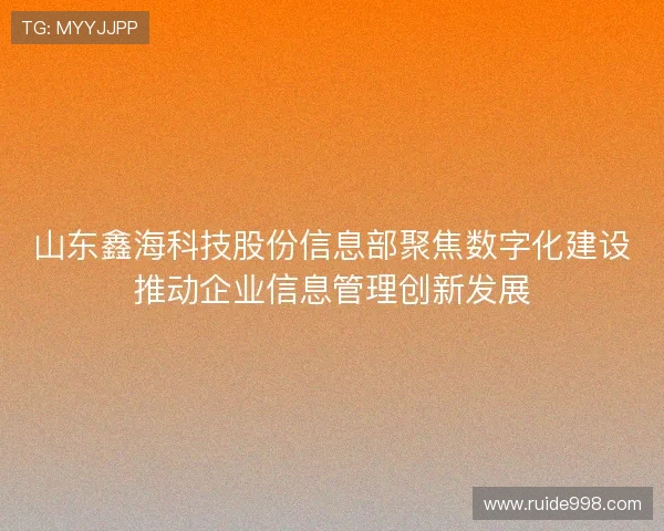 山东鑫海科技股份信息部聚焦数字化建设推动企业信息管理创新发展